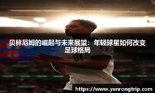 贝林厄姆的崛起与未来展望：年轻球星如何改变足球格局