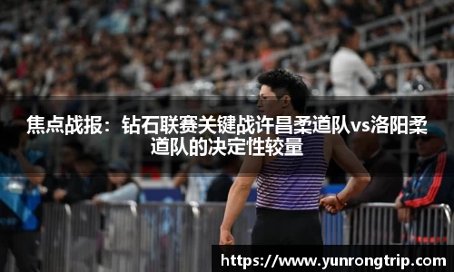焦点战报：钻石联赛关键战许昌柔道队vs洛阳柔道队的决定性较量